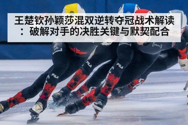 王楚钦孙颖莎混双逆转夺冠战术解读:破解对手的决胜关键与默契配合