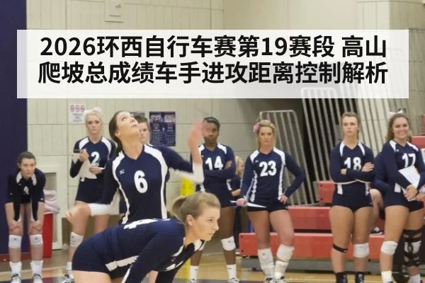 2026环西自行车赛第19赛段 高山爬坡总成绩车手进攻距离控制解析