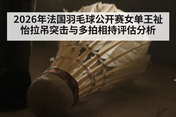 2026年法国羽毛球公开赛女单王祉怡拉吊突击与多拍相持评估分析