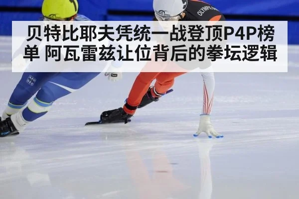 贝特比耶夫凭统一战登顶P4P榜单 阿瓦雷兹让位背后的拳坛逻辑